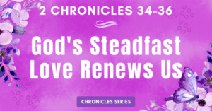2 Chronicles 34-36: God's Steadfast Love Renews Us-Josiah-Chronicles Series Blogs